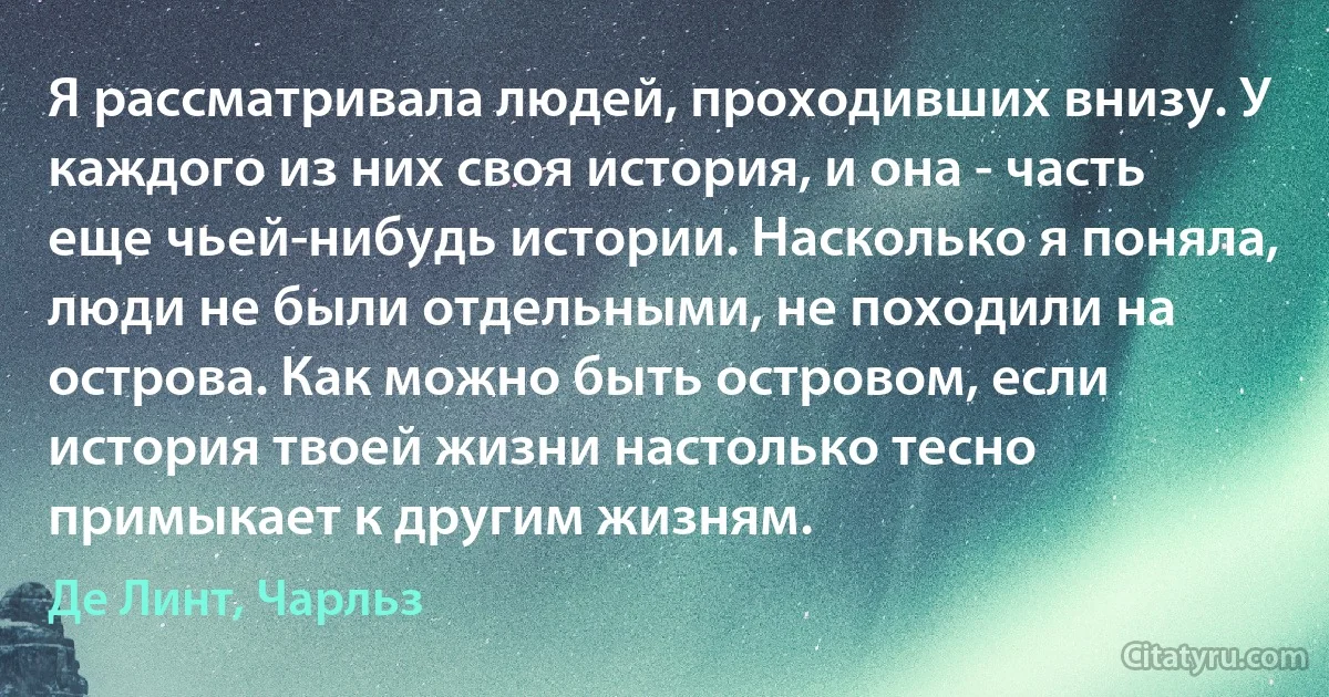 Я рассматривала людей, проходивших внизу. У каждого из них своя история, и она - часть еще чьей-нибудь истории. Насколько я поняла, люди не были отдельными, не походили на острова. Как можно быть островом, если история твоей жизни настолько тесно примыкает к другим жизням. (Де Линт, Чарльз)