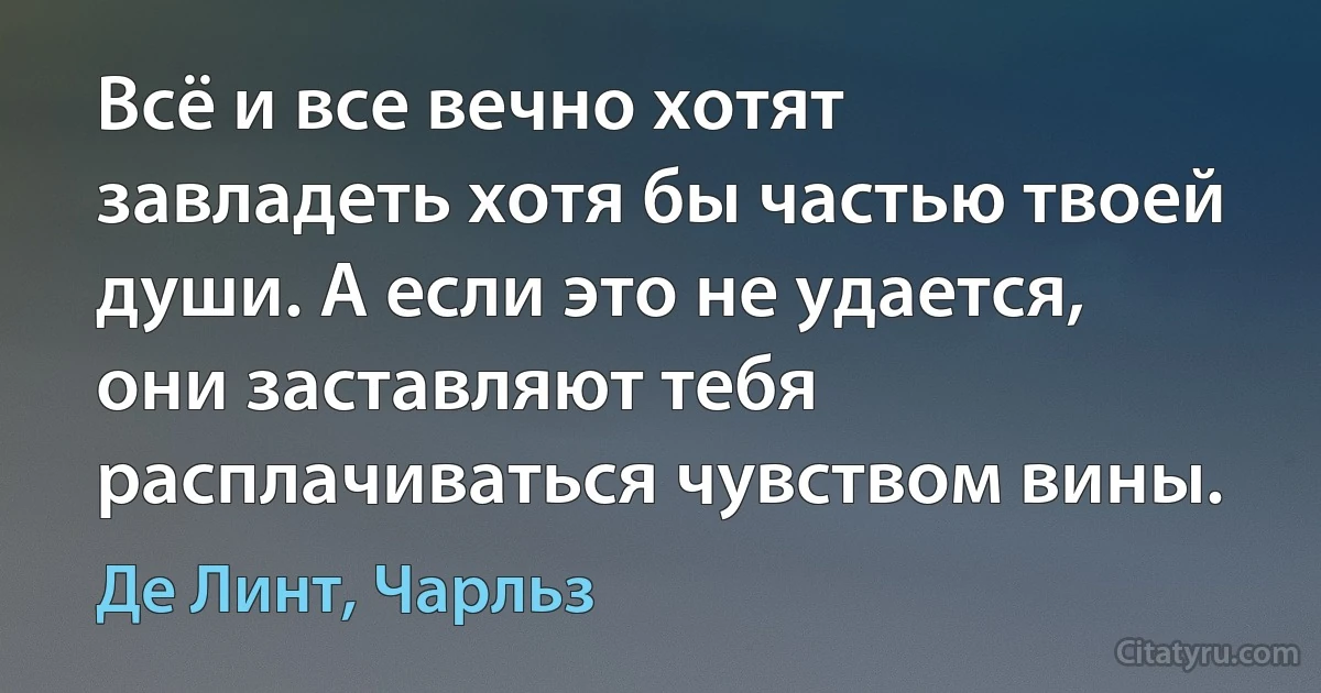 Всё и все вечно хотят завладеть хотя бы частью твоей души. А если это не удается, они заставляют тебя расплачиваться чувством вины. (Де Линт, Чарльз)