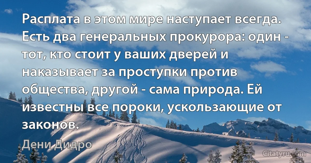 Расплата в этом мире наступает всегда. Есть два генеральных прокурора: один - тот, кто стоит у ваших дверей и наказывает за проступки против общества, другой - сама природа. Ей известны все пороки, ускользающие от законов. (Дени Дидро)