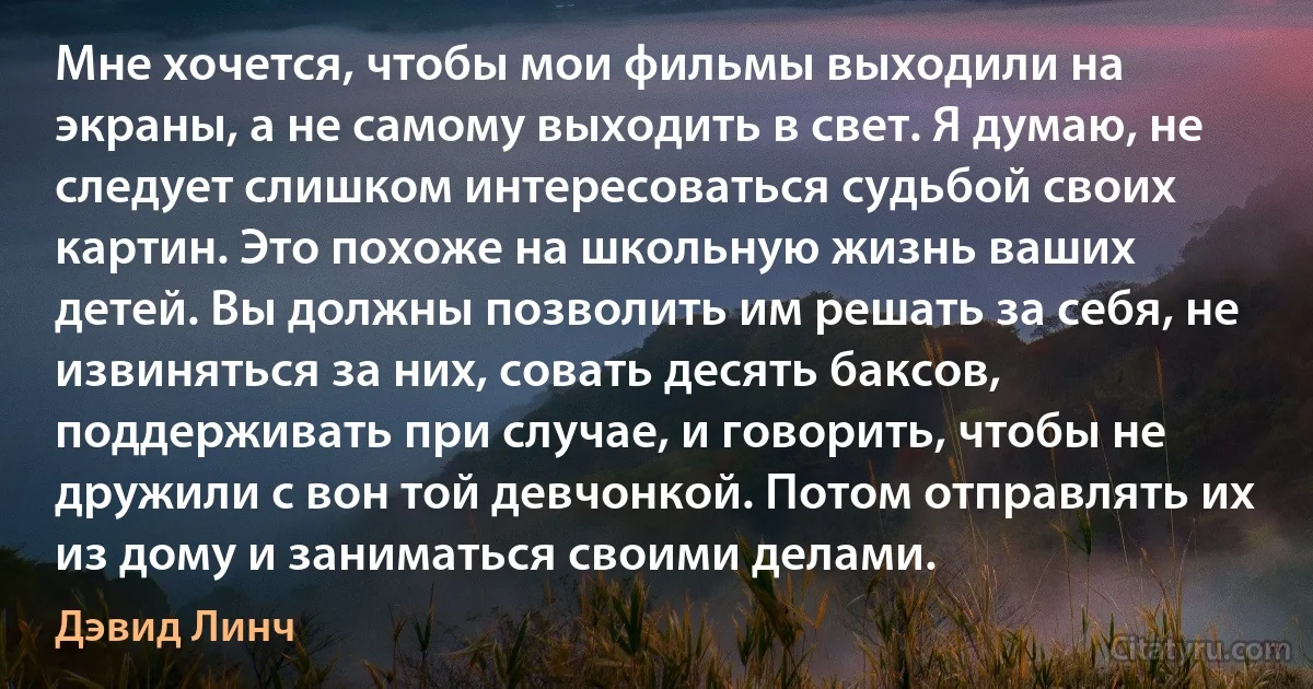 Мне хочется, чтобы мои фильмы выходили на экраны, а не самому выходить в свет. Я думаю, не следует слишком интересоваться судьбой своих картин. Это похоже на школьную жизнь ваших детей. Вы должны позволить им решать за себя, не извиняться за них, совать десять баксов, поддерживать при случае, и говорить, чтобы не дружили с вон той девчонкой. Потом отправлять их из дому и заниматься своими делами. (Дэвид Линч)