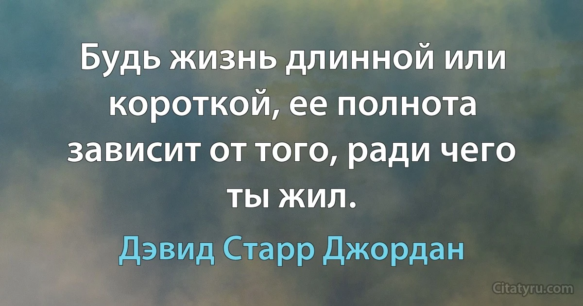 Будь жизнь длинной или короткой, ее полнота зависит от того, ради чего ты жил. (Дэвид Старр Джордан)