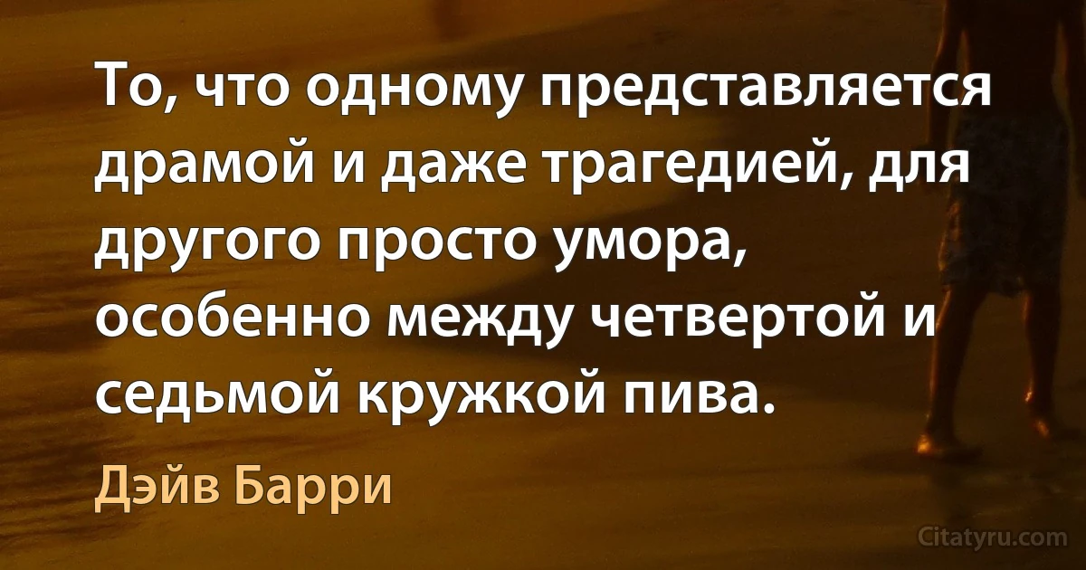 То, что одному представляется драмой и даже трагедией, для другого просто умора, особенно между четвертой и седьмой кружкой пива. (Дэйв Барри)