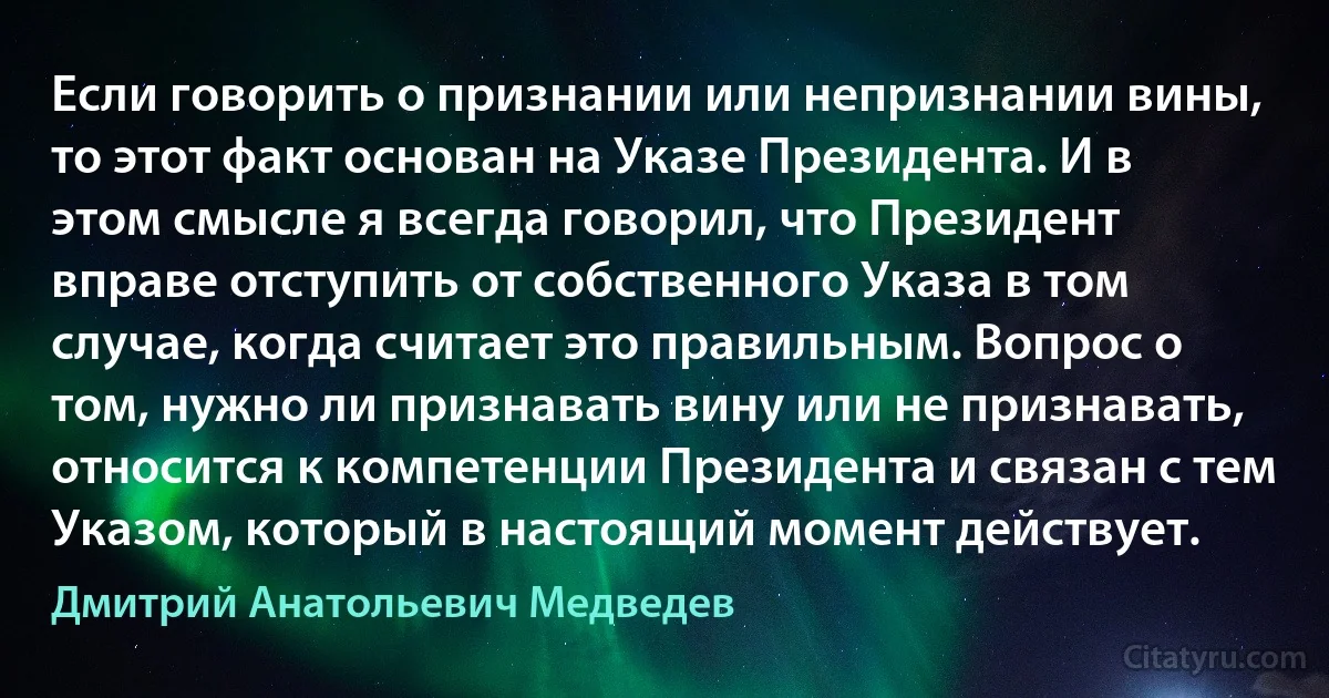 Если говорить о признании или непризнании вины, то этот факт основан на Указе Президента. И в этом смысле я всегда говорил, что Президент вправе отступить от собственного Указа в том случае, когда считает это правильным. Вопрос о том, нужно ли признавать вину или не признавать, относится к компетенции Президента и связан с тем Указом, который в настоящий момент действует. (Дмитрий Анатольевич Медведев)