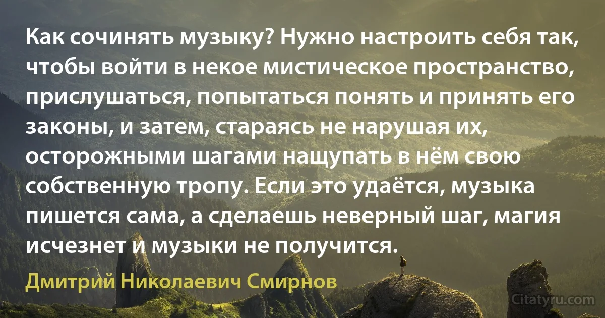 Как сочинять музыку? Нужно настроить себя так, чтобы войти в некое мистическое пространство, прислушаться, попытаться понять и принять его законы, и затем, стараясь не нарушая их, осторожными шагами нащупать в нём свою собственную тропу. Если это удаётся, музыка пишется сама, а сделаешь неверный шаг, магия исчезнет и музыки не получится. (Дмитрий Николаевич Смирнов)