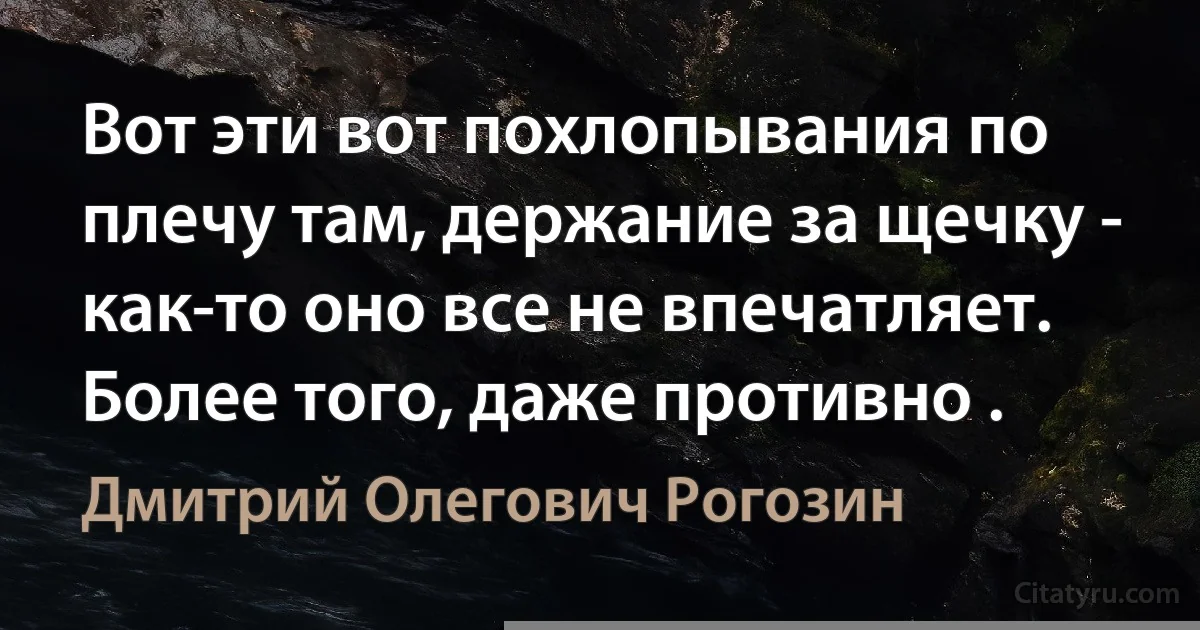 Вот эти вот похлопывания по плечу там, держание за щечку - как-то оно все не впечатляет. Более того, даже противно . (Дмитрий Олегович Рогозин)