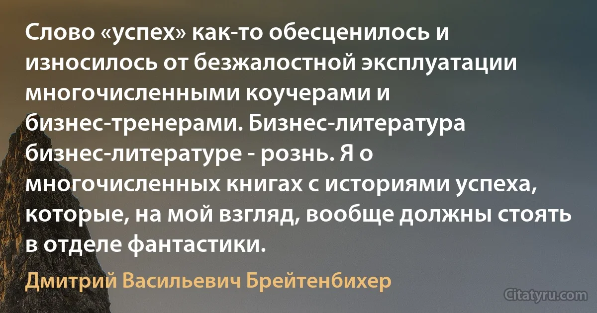 Cлово «успех» как-то обесценилось и износилось от безжалостной эксплуатации многочисленными коучерами и бизнес-тренерами. Бизнес-литература бизнес-литературе - рознь. Я о многочисленных книгах с историями успеха, которые, на мой взгляд, вообще должны стоять в отделе фантастики. (Дмитрий Васильевич Брейтенбихер)