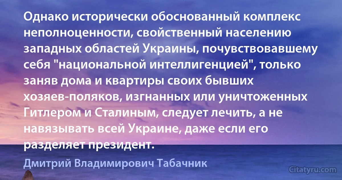 Однако исторически обоснованный комплекс неполноценности, свойственный населению западных областей Украины, почувствовавшему себя "национальной интеллигенцией", только заняв дома и квартиры своих бывших хозяев-поляков, изгнанных или уничтоженных Гитлером и Сталиным, следует лечить, а не навязывать всей Украине, даже если его разделяет президент. (Дмитрий Владимирович Табачник)