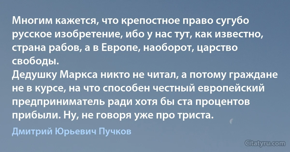 Многим кажется, что крепостное право сугубо русское изобретение, ибо у нас тут, как известно, страна рабов, а в Европе, наоборот, царство свободы.
Дедушку Маркса никто не читал, а потому граждане не в курсе, на что способен честный европейский предприниматель ради хотя бы ста процентов прибыли. Ну, не говоря уже про триста. (Дмитрий Юрьевич Пучков)