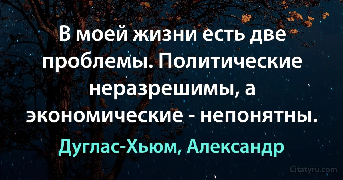 В моей жизни есть две проблемы. Политические неразрешимы, а экономические - непонятны. (Дуглас-Хьюм, Александр)