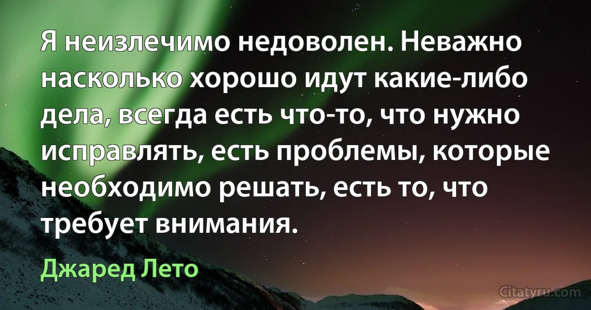 Я неизлечимо недоволен. Неважно насколько хорошо идут какие-либо дела, всегда есть что-то, что нужно исправлять, есть проблемы, которые необходимо решать, есть то, что требует внимания. (Джаред Лето)