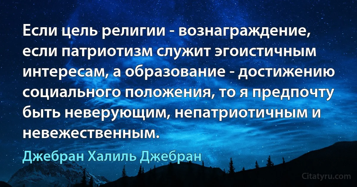 Если цель религии - вознаграждение, если патриотизм служит эгоистичным интересам, а образование - достижению социального положения, то я предпочту быть неверующим, непатриотичным и невежественным. (Джебран Халиль Джебран)