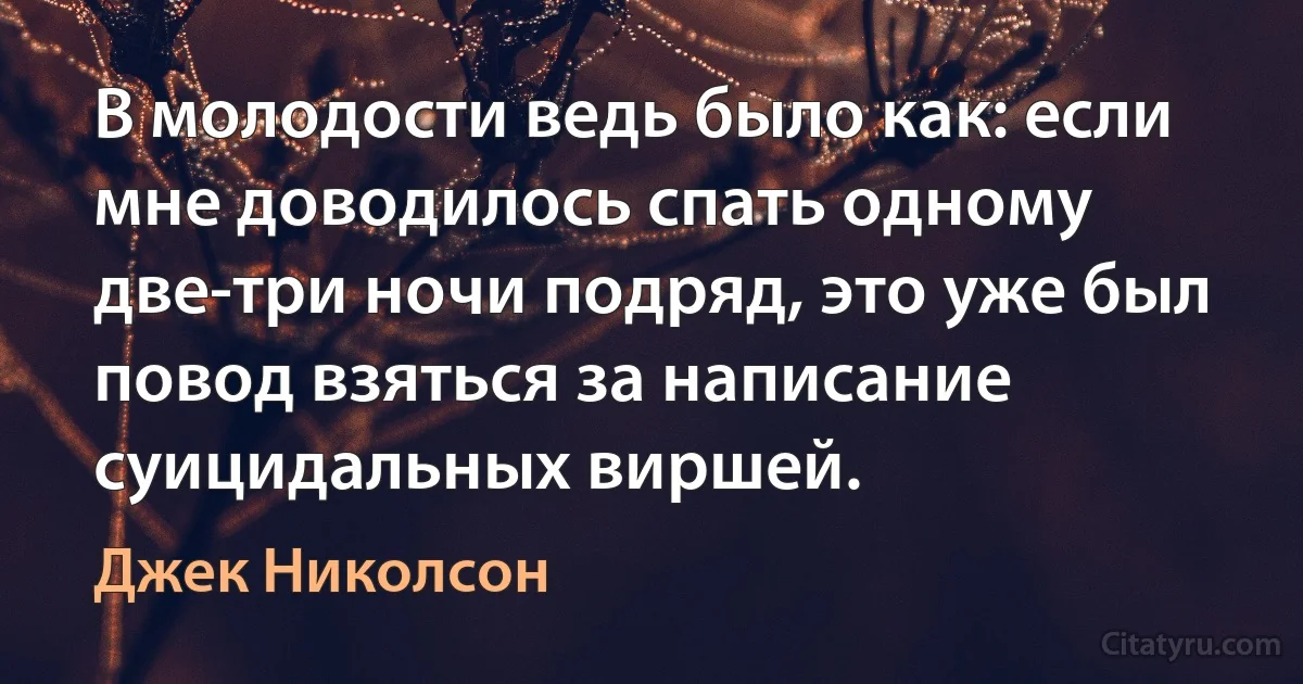 В молодости ведь было как: если мне доводилось спать одному две-три ночи подряд, это уже был повод взяться за написание суицидальных виршей. (Джек Николсон)