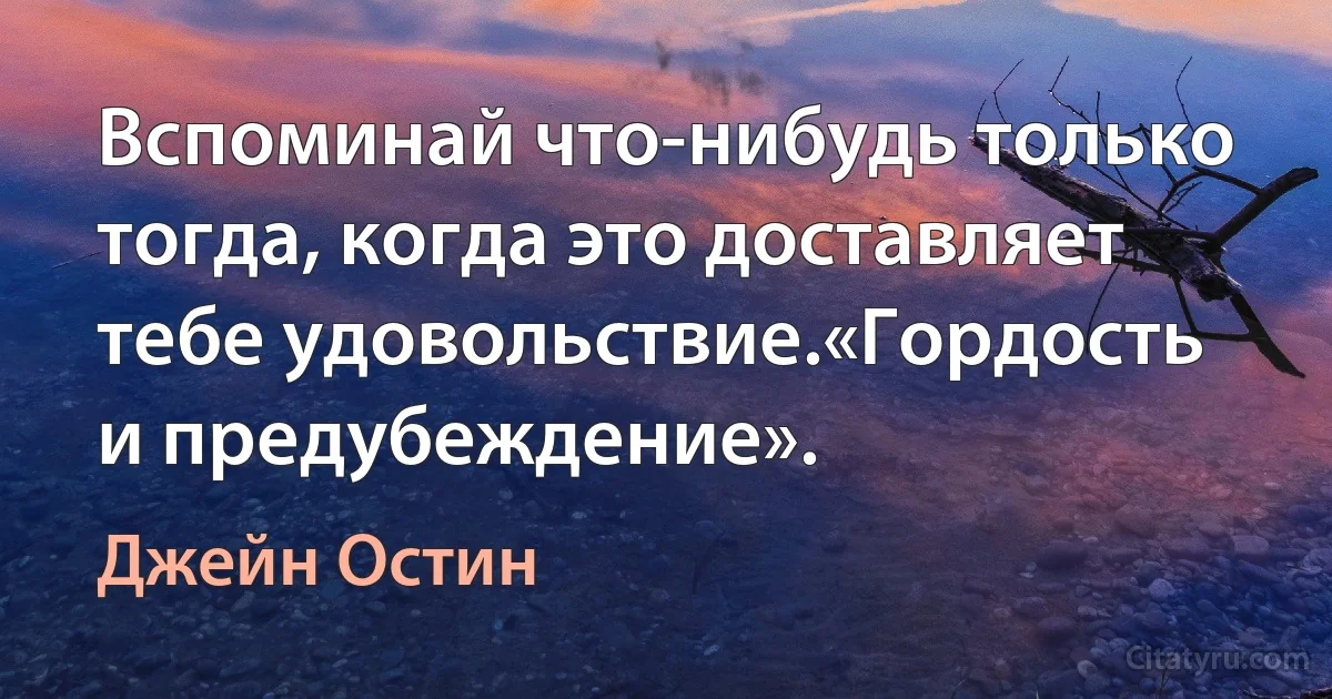 Вспоминай что-нибудь только тогда, когда это доставляет тебе удовольствие.«Гордость и предубеждение». (Джейн Остин)