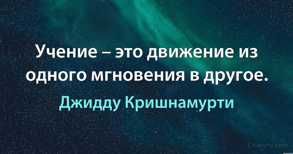 Учение – это движение из одного мгновения в другое. (Джидду Кришнамурти)