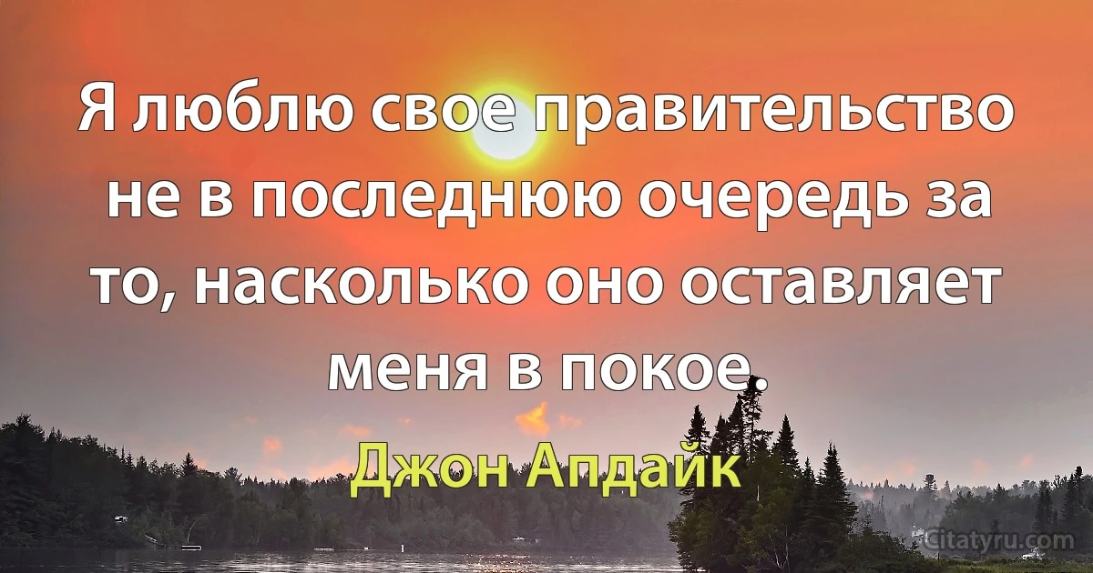 Я люблю свое правительство не в последнюю очередь за то, насколько оно оставляет меня в покое. (Джон Апдайк)