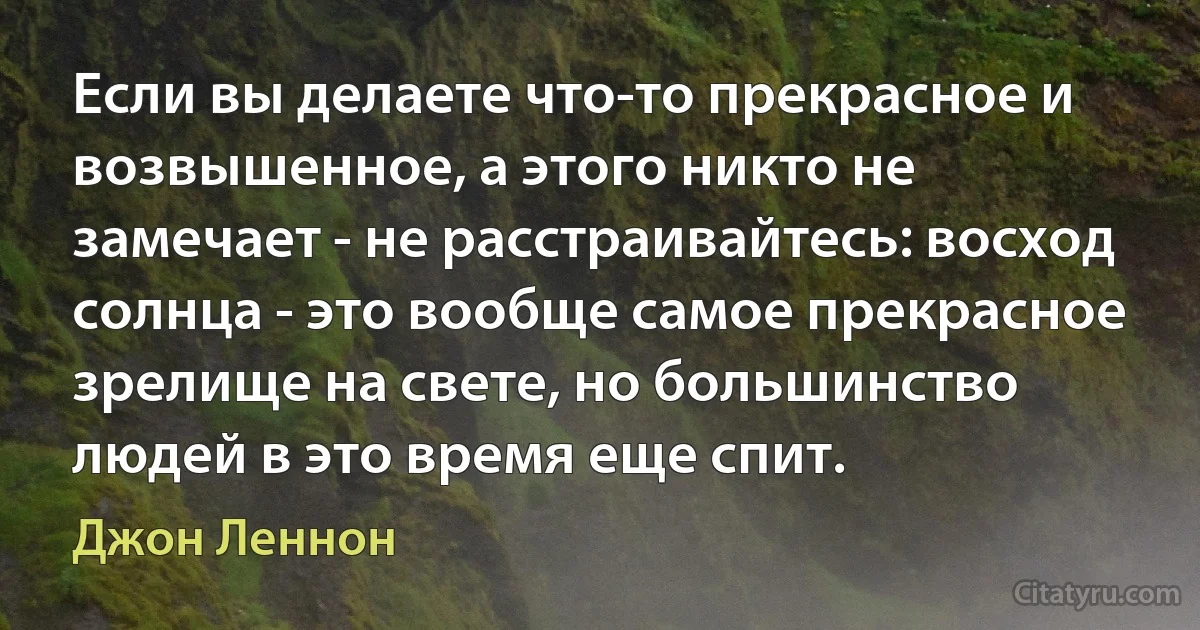 Если вы делаете что-то прекрасное и возвышенное, а этого никто не замечает - не расстраивайтесь: восход солнца - это вообще самое прекрасное зрелище на свете, но большинство людей в это время еще спит. (Джон Леннон)