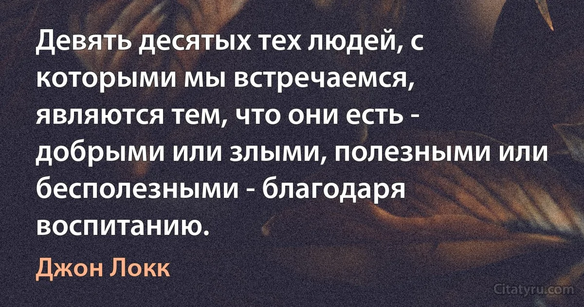 Девять десятых тех людей, с которыми мы встречаемся, являются тем, что они есть - добрыми или злыми, полезными или бесполезными - благодаря воспитанию. (Джон Локк)