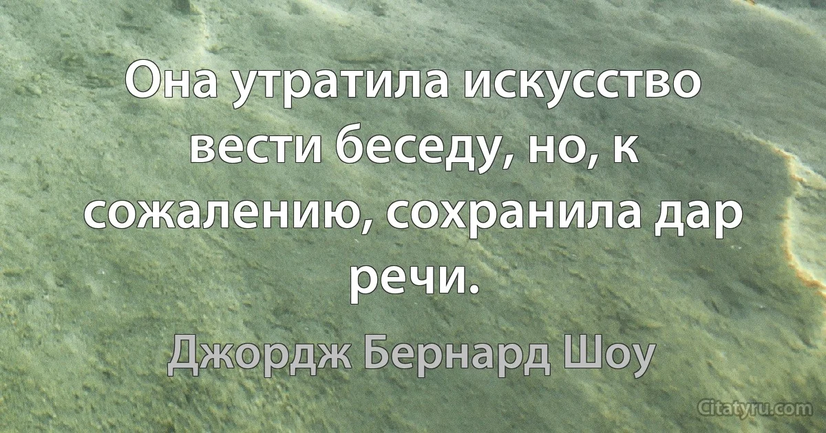 Она утратила искусство вести беседу, но, к сожалению, сохранила дар речи. (Джордж Бернард Шоу)