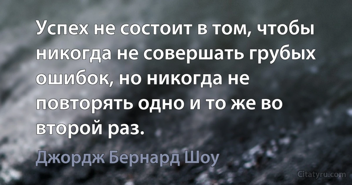 Успех не состоит в том, чтобы никогда не совершать грубых ошибок, но никогда не повторять одно и то же во второй раз. (Джордж Бернард Шоу)