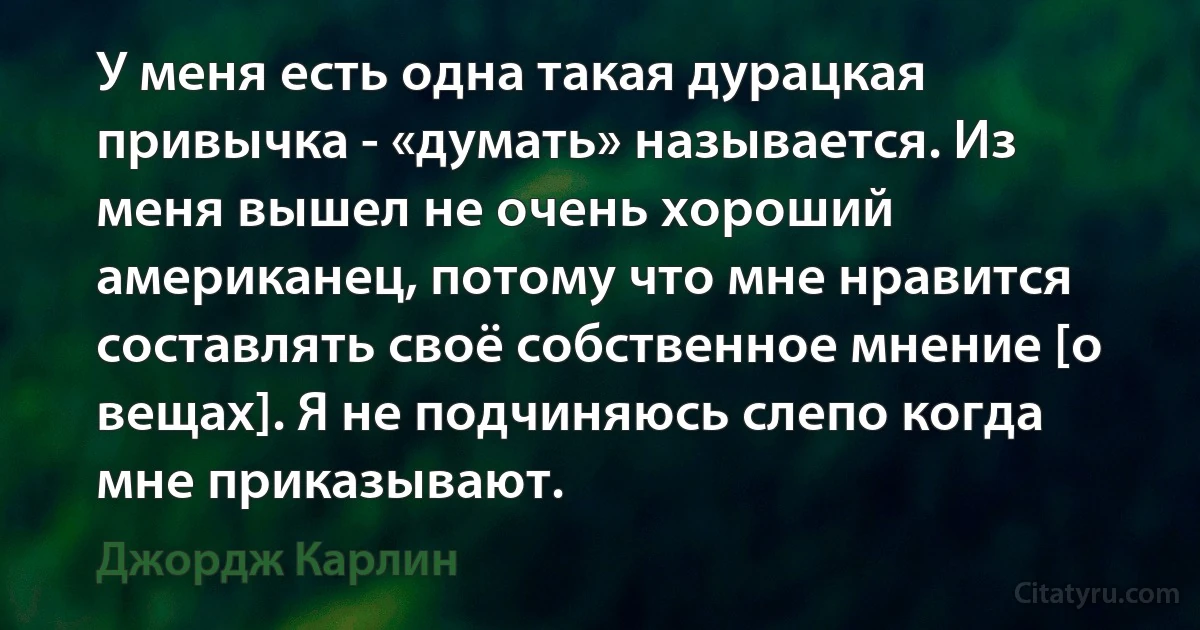 У меня есть одна такая дурацкая привычка - «думать» называется. Из меня вышел не очень хороший американец, потому что мне нравится составлять своё собственное мнение [о вещах]. Я не подчиняюсь слепо когда мне приказывают. (Джордж Карлин)