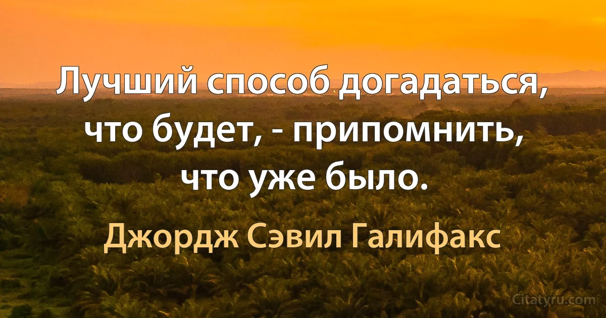 Лучший способ догадаться, что будет, - припомнить, что уже было. (Джордж Сэвил Галифакс)