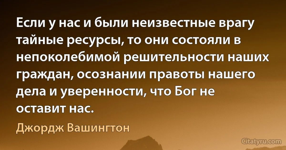 Если у нас и были неизвестные врагу тайные ресурсы, то они состояли в непоколебимой решительности наших граждан, осознании правоты нашего дела и уверенности, что Бог не оставит нас. (Джордж Вашингтон)