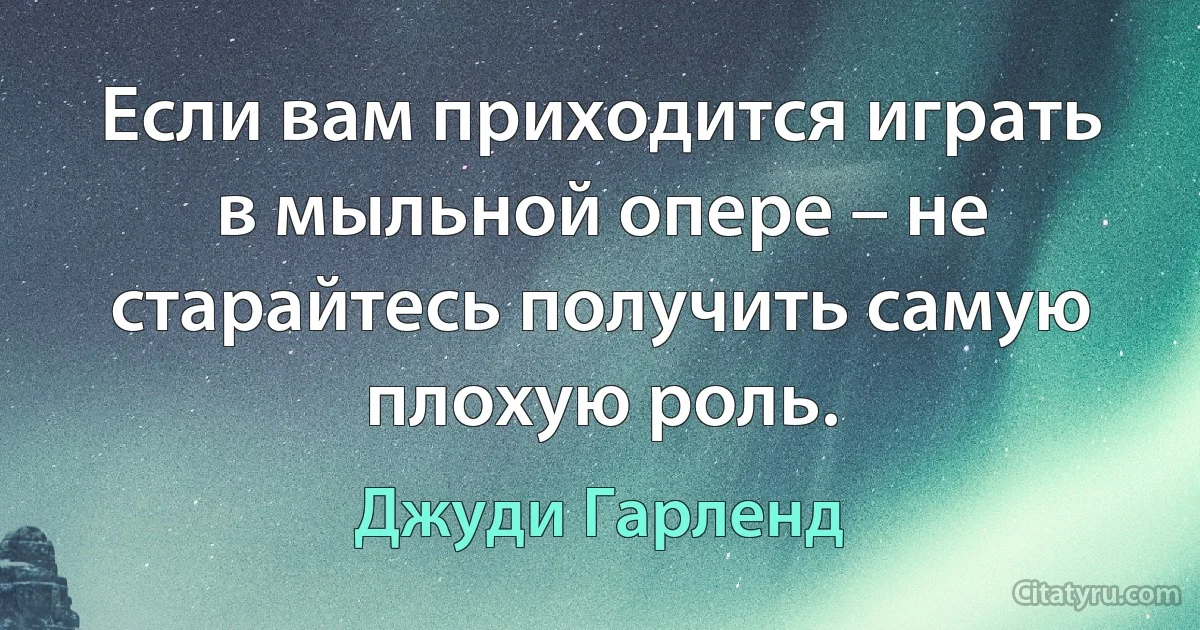 Если вам приходится играть в мыльной опере – не старайтесь получить самую плохую роль. (Джуди Гарленд)