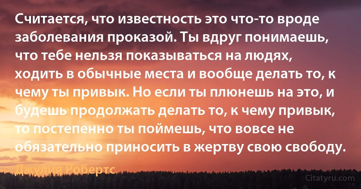 Считается, что известность это что-то вроде заболевания проказой. Ты вдруг понимаешь, что тебе нельзя показываться на людях, ходить в обычные места и вообще делать то, к чему ты привык. Но если ты плюнешь на это, и будешь продолжать делать то, к чему привык, то постепенно ты поймешь, что вовсе не обязательно приносить в жертву свою свободу. (Джулия Робертс)