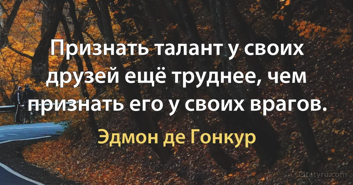 Признать талант у своих друзей ещё труднее, чем признать его у своих врагов. (Эдмон де Гонкур)