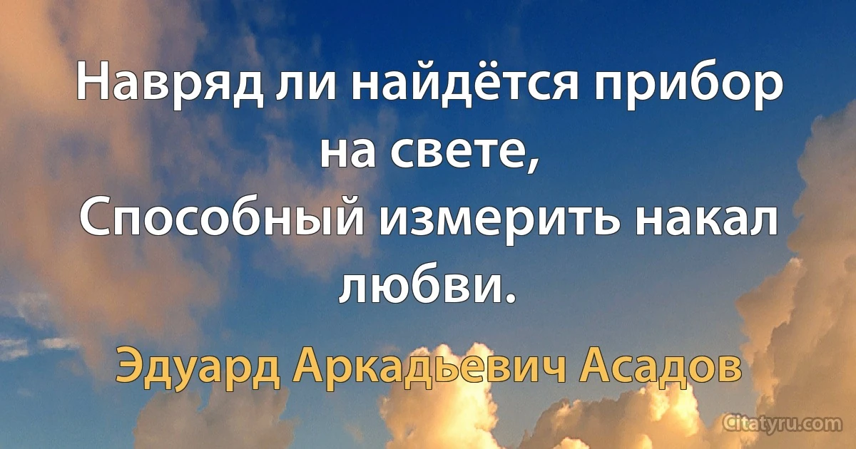 Навряд ли найдётся прибор на свете,
Способный измерить накал любви. (Эдуард Аркадьевич Асадов)