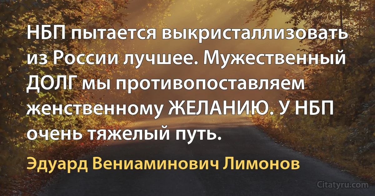 НБП пытается выкристаллизовать из России лучшее. Мужественный ДОЛГ мы противопоставляем женственному ЖЕЛАНИЮ. У НБП очень тяжелый путь. (Эдуард Вениаминович Лимонов)