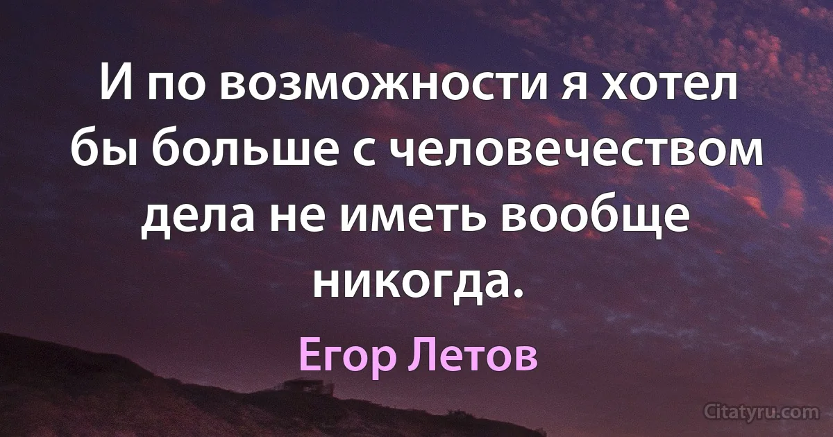 И по возможности я хотел бы больше с человечеством дела не иметь вообще никогда. (Егор Летов)