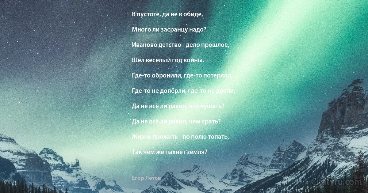 В пустоте, да не в обиде,

Много ли засранцу надо?

Иваново детство - дело прошлое,

Шёл веселый год войны.

Где-то обронили, где-то потеряли,

Где-то не допёрли, где-то не доели,

Да не всё ли равно, что кушать?

Да не всё ли равно, чем срать?

Жизнь прожить - по полю топать,

Так чем же пахнет земля? (Егор Летов)