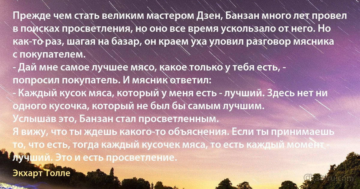 Прежде чем стать великим мастером Дзен, Банзан много лет провел в поисках просветления, но оно все время ускользало от него. Но как-то раз, шагая на базар, он краем уха уловил разговор мясника с покупателем. 
- Дай мне самое лучшее мясо, какое только у тебя есть, - попросил покупатель. И мясник ответил: 
- Каждый кусок мяса, который у меня есть - лучший. Здесь нет ни одного кусочка, который не был бы самым лучшим. 
Услышав это, Банзан стал просветленным. 
Я вижу, что ты ждешь какого-то объяснения. Если ты принимаешь то, что есть, тогда каждый кусочек мяса, то есть каждый момент - лучший. Это и есть просветление. (Экхарт Толле)