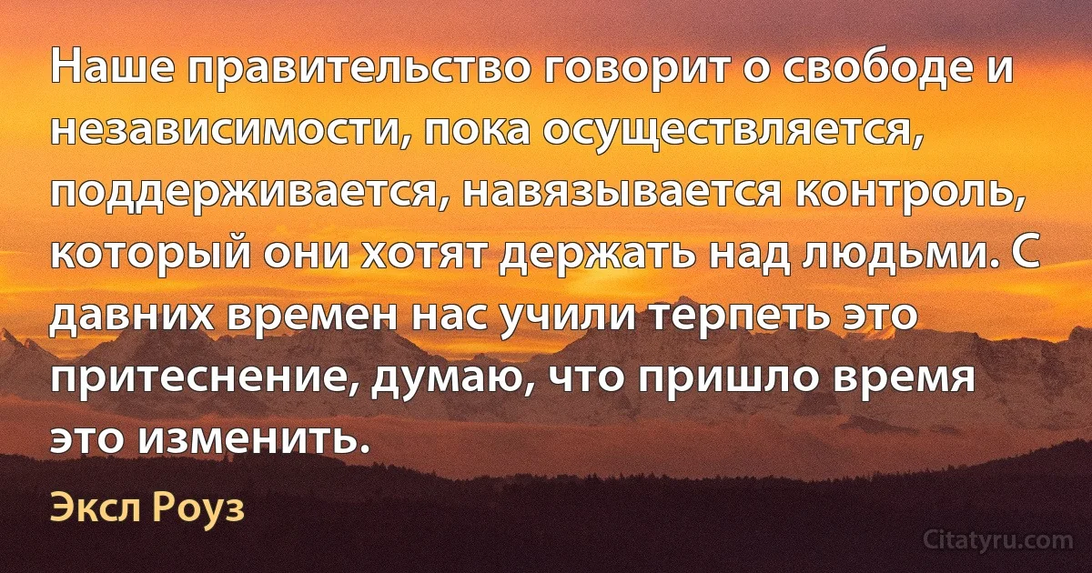 Наше правительство говорит о свободе и независимости, пока осуществляется, поддерживается, навязывается контроль, который они хотят держать над людьми. С давних времен нас учили терпеть это притеснение, думаю, что пришло время это изменить. (Эксл Роуз)