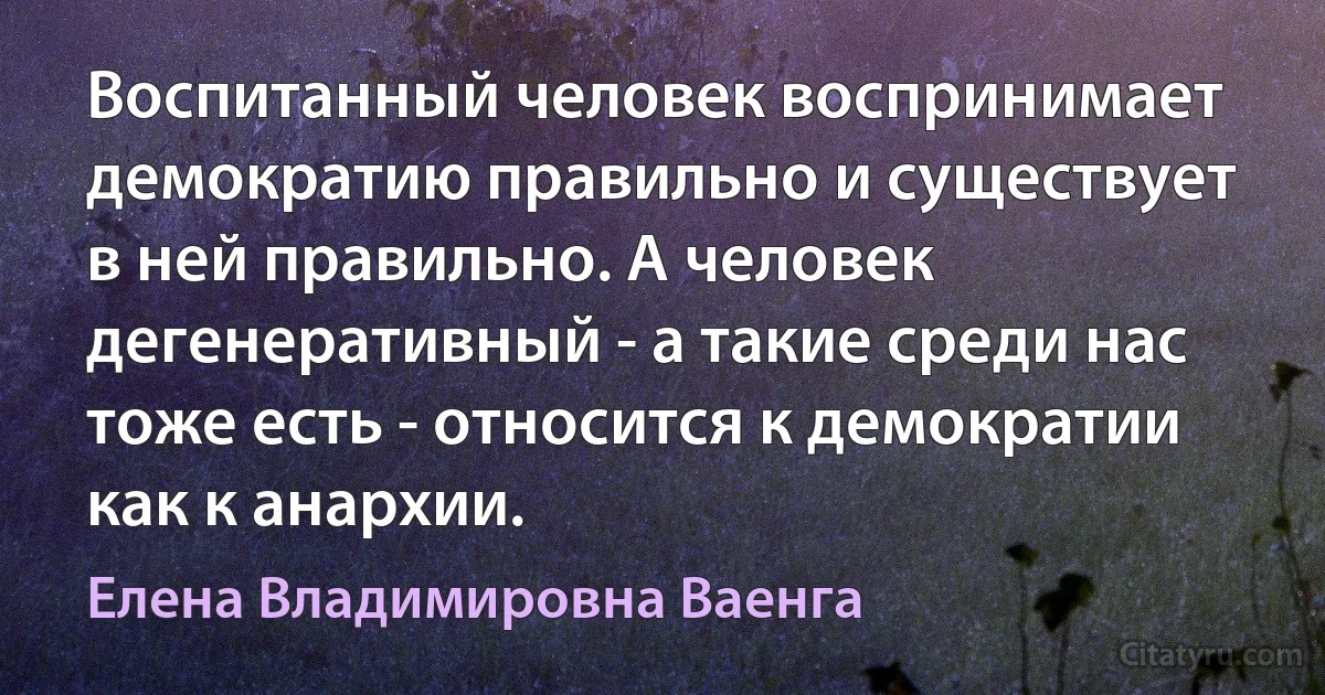 Воспитанный человек воспринимает демократию правильно и существует в ней правильно. А человек дегенеративный - а такие среди нас тоже есть - относится к демократии как к анархии. (Елена Владимировна Ваенга)