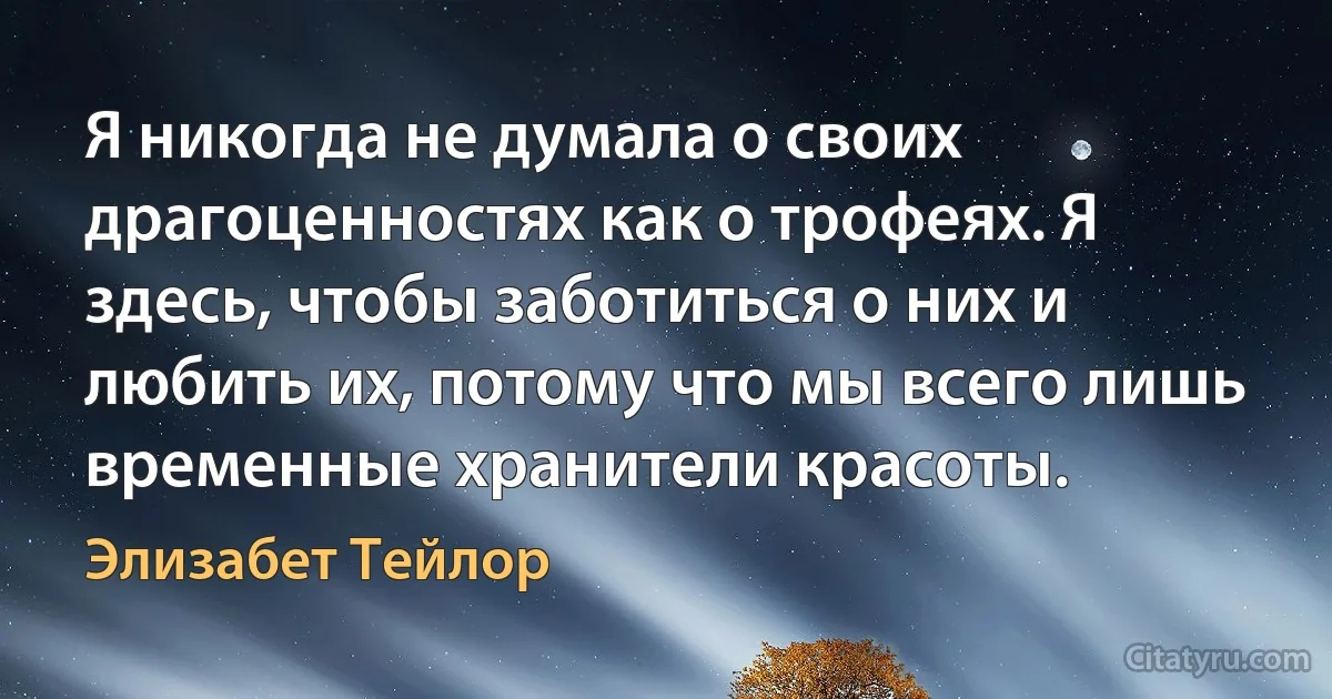 Я никогда не думала о своих драгоценностях как о трофеях. Я здесь, чтобы заботиться о них и любить их, потому что мы всего лишь временные хранители красоты. (Элизабет Тейлор)