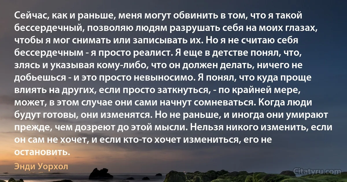 Сейчас, как и раньше, меня могут обвинить в том, что я такой бессердечный, позволяю людям разрушать себя на моих глазах, чтобы я мог снимать или записывать их. Но я не считаю себя бессердечным - я просто реалист. Я еще в детстве понял, что, злясь и указывая кому-либо, что он должен делать, ничего не добьешься - и это просто невыносимо. Я понял, что куда проще влиять на других, если просто заткнуться, - по крайней мере, может, в этом случае они сами начнут сомневаться. Когда люди будут готовы, они изменятся. Но не раньше, и иногда они умирают прежде, чем дозреют до этой мысли. Нельзя никого изменить, если он сам не хочет, и если кто-то хочет измениться, его не остановить. (Энди Уорхол)