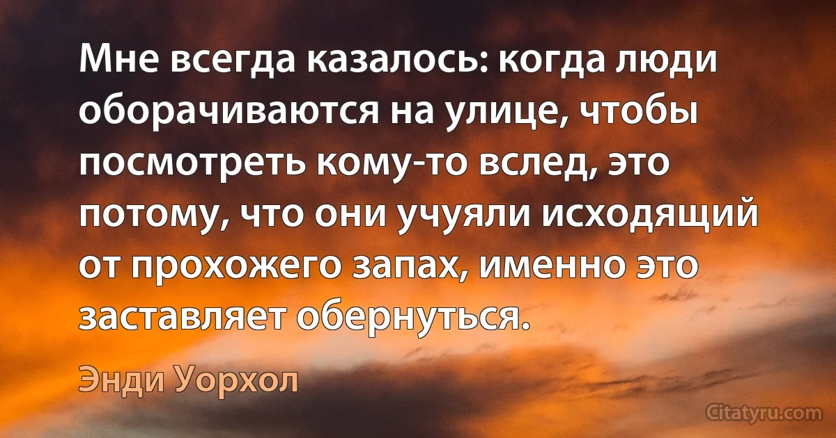 Мне всегда казалось: когда люди оборачиваются на улице, чтобы посмотреть кому-то вслед, это потому, что они учуяли исходящий от прохожего запах, именно это заставляет обернуться. (Энди Уорхол)