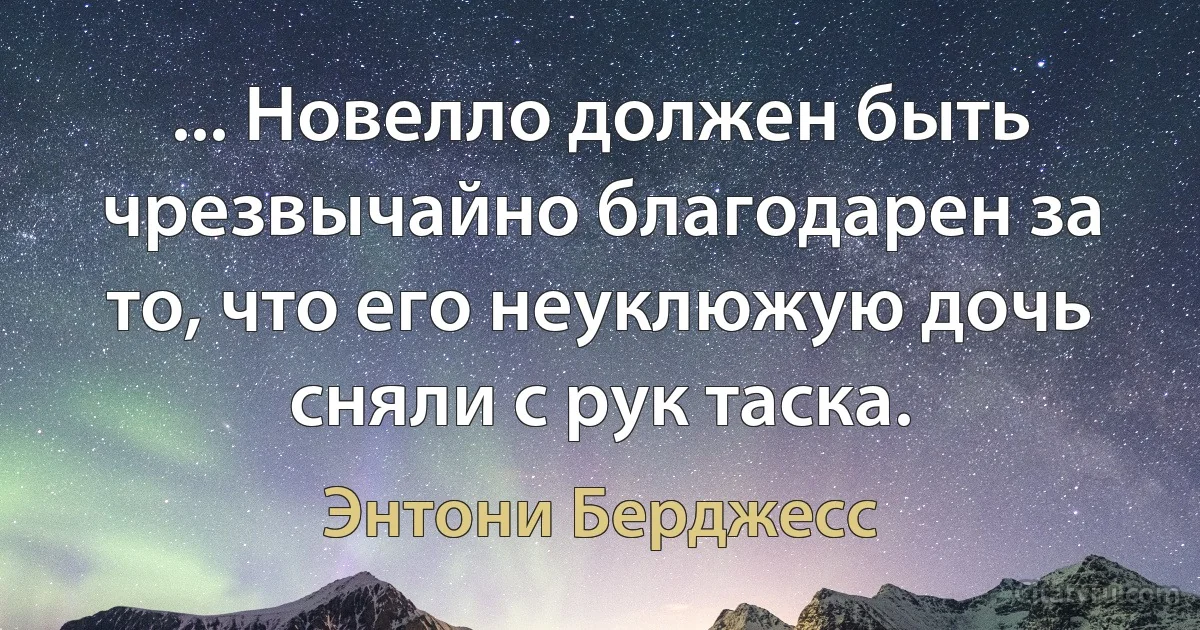 ... Новелло должен быть чрезвычайно благодарен за то, что его неуклюжую дочь сняли с рук таска. (Энтони Берджесс)