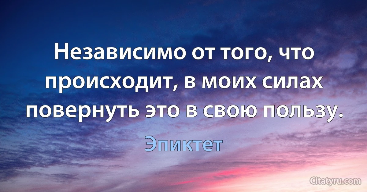 Независимо от того, что происходит, в моих силах повернуть это в свою пользу. (Эпиктет)