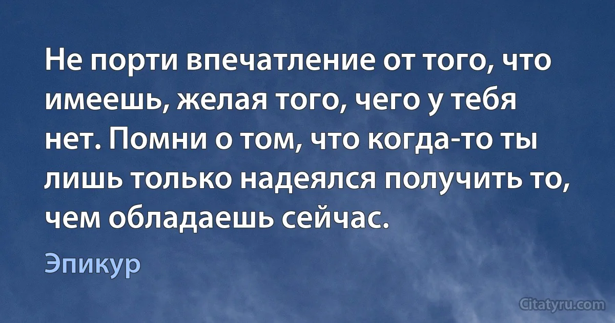 Не порти впечатление от того, что имеешь, желая того, чего у тебя нет. Помни о том, что когда-то ты лишь только надеялся получить то, чем обладаешь сейчас. (Эпикур)