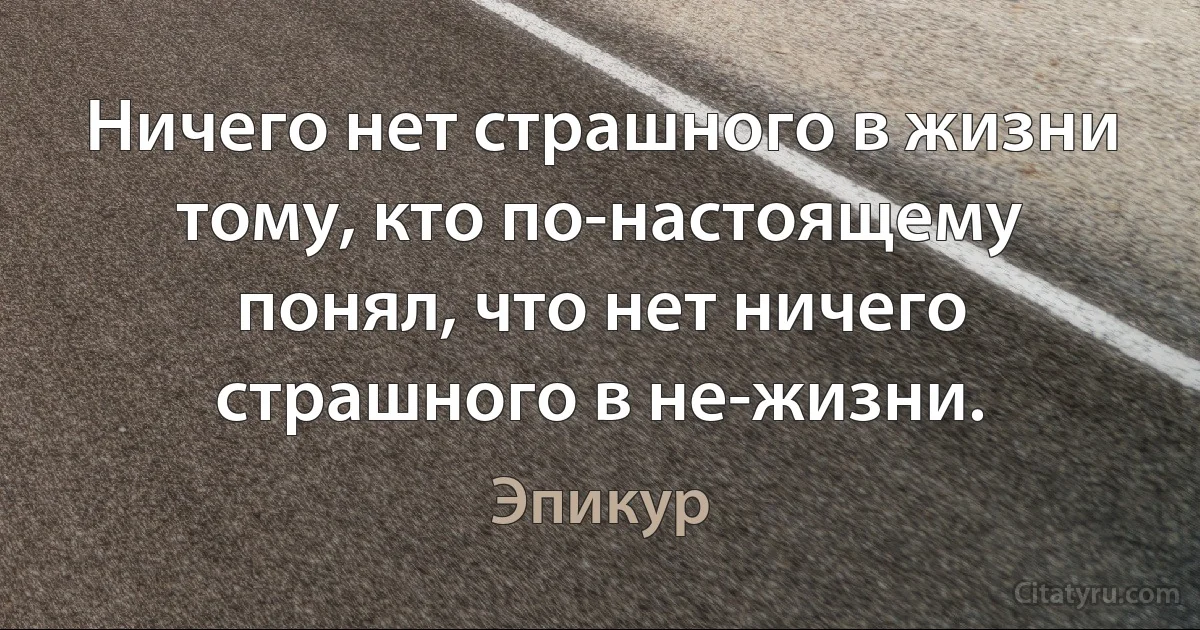 Ничего нет страшного в жизни тому, кто по-настоящему понял, что нет ничего страшного в не-жизни. (Эпикур)