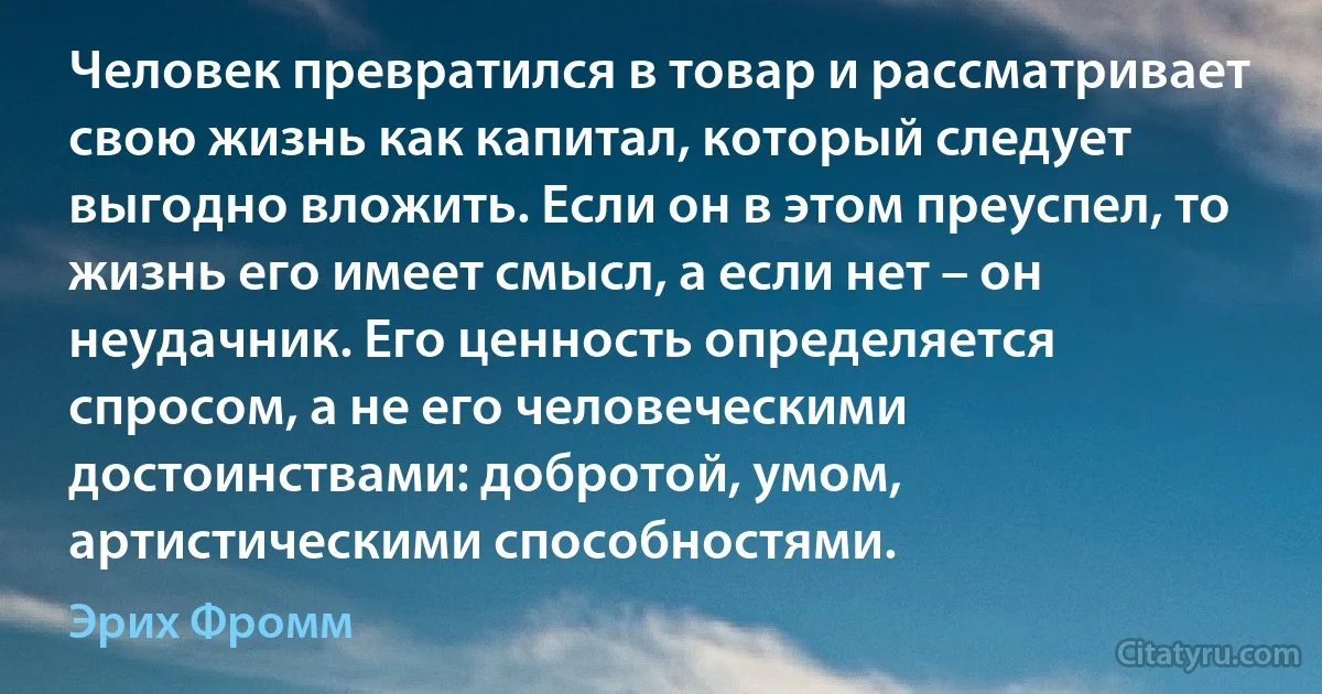 Человек превратился в товар и рассматривает свою жизнь как капитал, который следует выгодно вложить. Если он в этом преуспел, то жизнь его имеет смысл, а если нет – он неудачник. Его ценность определяется спросом, а не его человеческими достоинствами: добротой, умом, артистическими способностями. (Эрих Фромм)