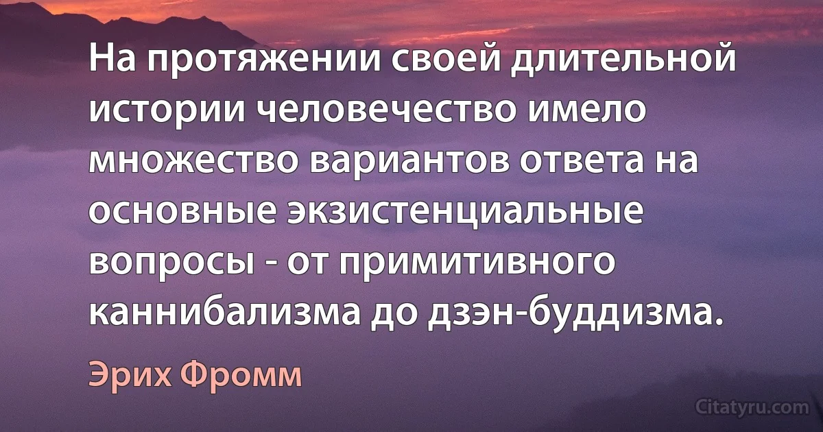 На протяжении своей длительной истории человечество имело множество вариантов ответа на основные экзистенциальные вопросы - от примитивного каннибализма до дзэн-буддизма. (Эрих Фромм)