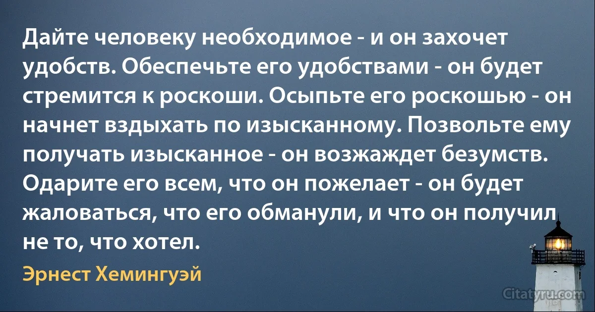 Дайте человеку необходимое - и он захочет удобств. Обеспечьте его удобствами - он будет стремится к роскоши. Осыпьте его роскошью - он начнет вздыхать по изысканному. Позвольте ему получать изысканное - он возжаждет безумств. Одарите его всем, что он пожелает - он будет жаловаться, что его обманули, и что он получил не то, что хотел. (Эрнест Хемингуэй)