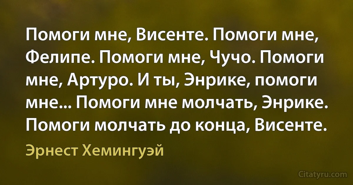 Помоги мне, Висенте. Помоги мне, Фелипе. Помоги мне, Чучо. Помоги мне, Артуро. И ты, Энрике, помоги мне... Помоги мне молчать, Энрике. Помоги молчать до конца, Висенте. (Эрнест Хемингуэй)