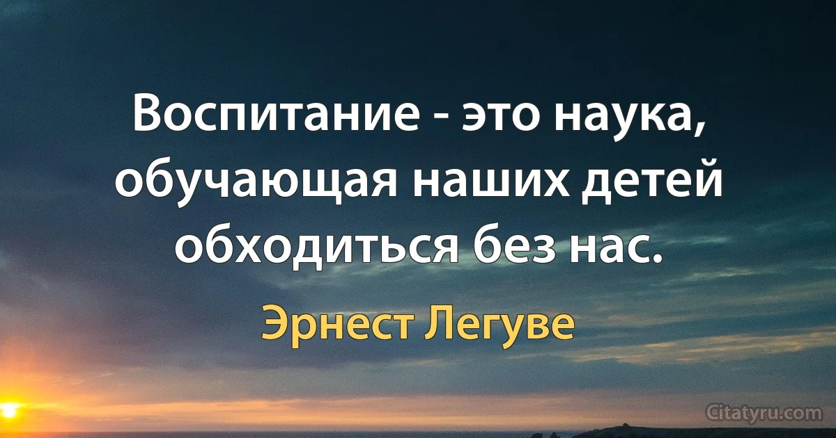 Воспитание - это наука, обучающая наших детей обходиться без нас. (Эрнест Легуве)