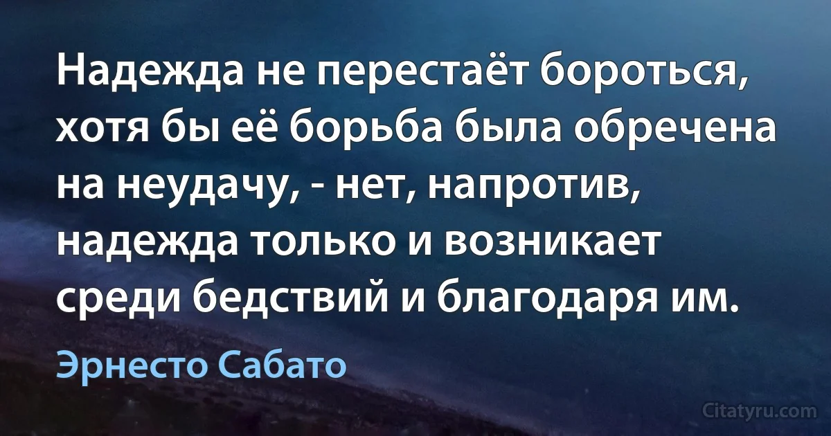 Надежда не перестаёт бороться, хотя бы её борьба была обречена на неудачу, - нет, напротив, надежда только и возникает среди бедствий и благодаря им. (Эрнесто Сабато)