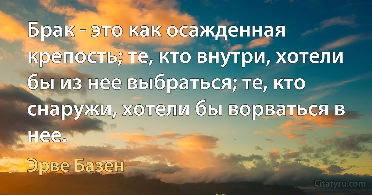 Брак - это как осажденная крепость; те, кто внутри, хотели бы из нее выбраться; те, кто снаружи, хотели бы ворваться в нее. (Эрве Базен)